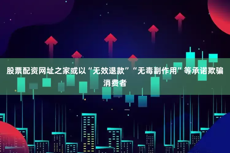 股票配资网址之家或以“无效退款”“无毒副作用”等承诺欺骗消费者