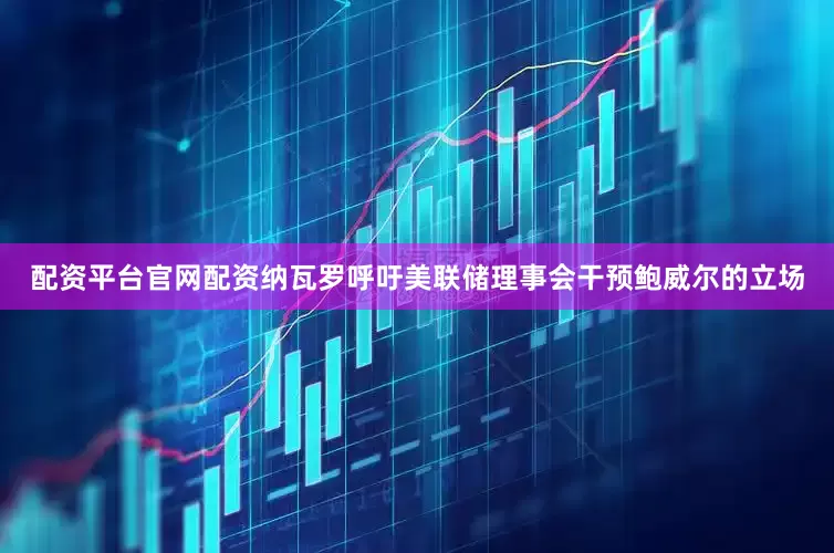 配资平台官网配资纳瓦罗呼吁美联储理事会干预鲍威尔的立场