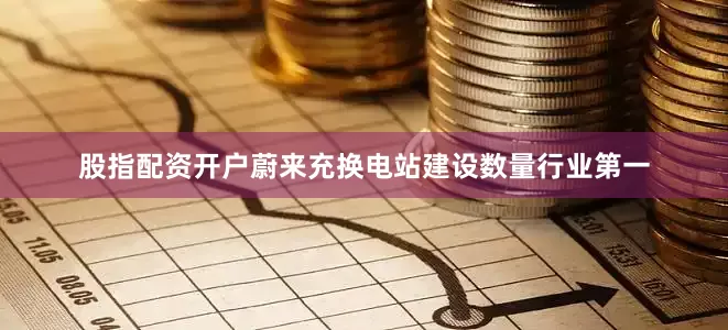 股指配资开户蔚来充换电站建设数量行业第一