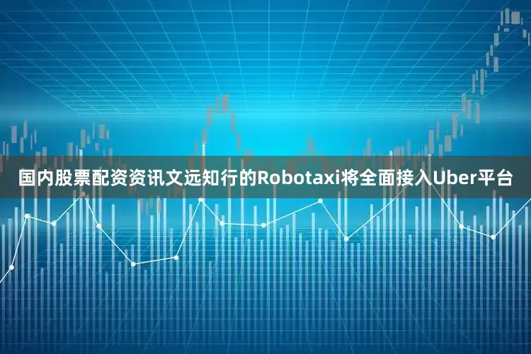 国内股票配资资讯文远知行的Robotaxi将全面接入Uber平台