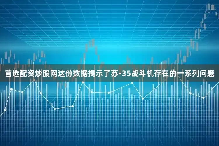 首选配资炒股网这份数据揭示了苏-35战斗机存在的一系列问题