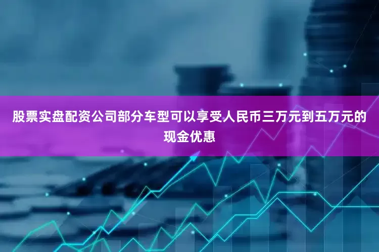 股票实盘配资公司部分车型可以享受人民币三万元到五万元的现金优惠