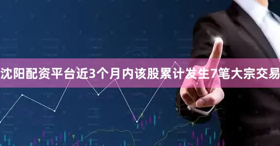 沈阳配资平台近3个月内该股累计发生7笔大宗交易