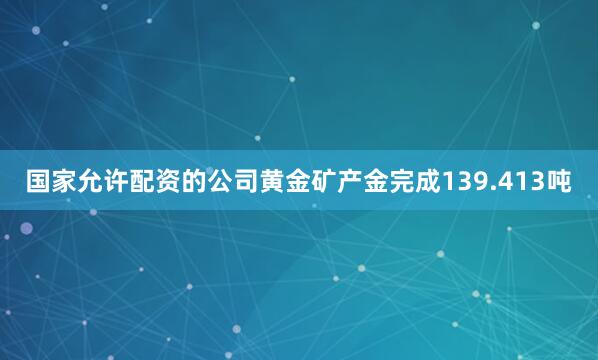 国家允许配资的公司黄金矿产金完成139.413吨