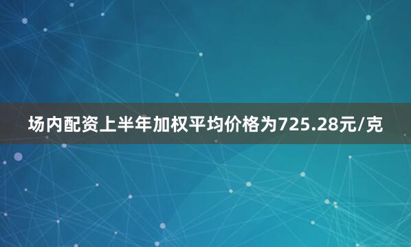 场内配资上半年加权平均价格为725.28元/克