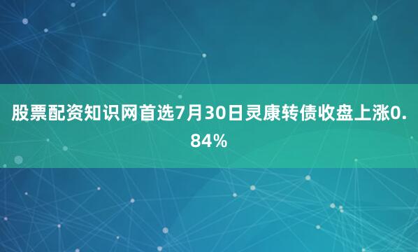股票配资知识网首选7月30日灵康转债收盘上涨0.84%