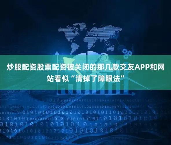 炒股配资股票配资被关闭的那几款交友APP和网站看似“清掉了障眼法”